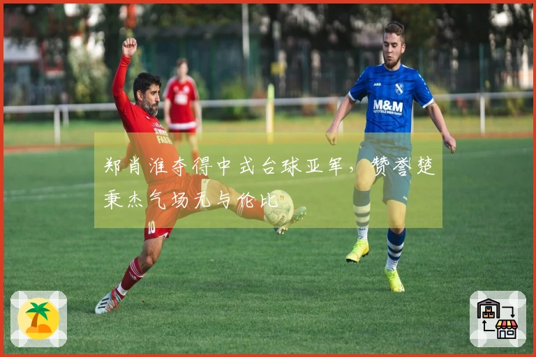 郑肖淮夺得中式台球亚军，赞誉楚秉杰气场无与伦比