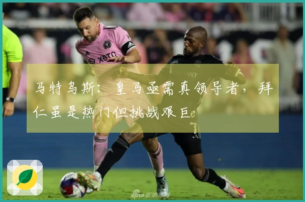 马特乌斯：皇马亟需真领导者，拜仁虽是热门但挑战艰巨