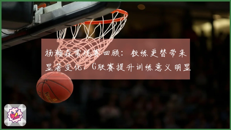 杨瀚森常规赛回顾：教练更替带来显著变化，G联赛提升训练意义明显