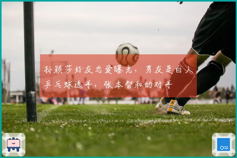 孙颖莎好友恋爱曝光，男友是白人乒乓球选手，张本智和的对手