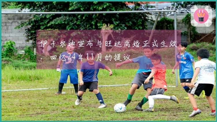 伊卡尔迪宣布与旺达离婚正式生效，回忆24年11月的提议