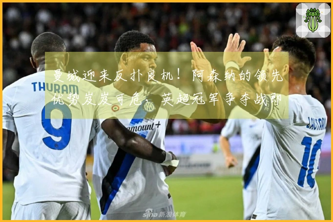 曼城迎来反扑良机！阿森纳的领先优势岌岌可危，英超冠军争夺战即将展开！