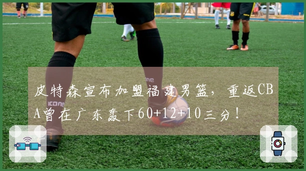 皮特森宣布加盟福建男篮，重返CBA曾在广东轰下60+12+10三分！