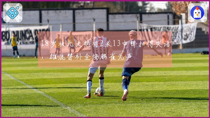 18岁状元大热将2米13中锋扣得失语，雄鹿替补全场鸦雀无声