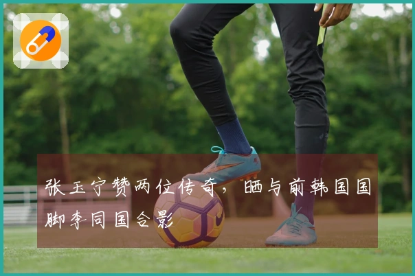 张玉宁赞两位传奇，晒与前韩国国脚李同国合影