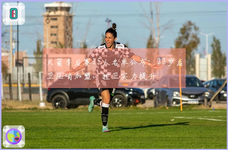 火箭季后赛15人名单公布：23岁后卫压哨加盟，控卫实力提升