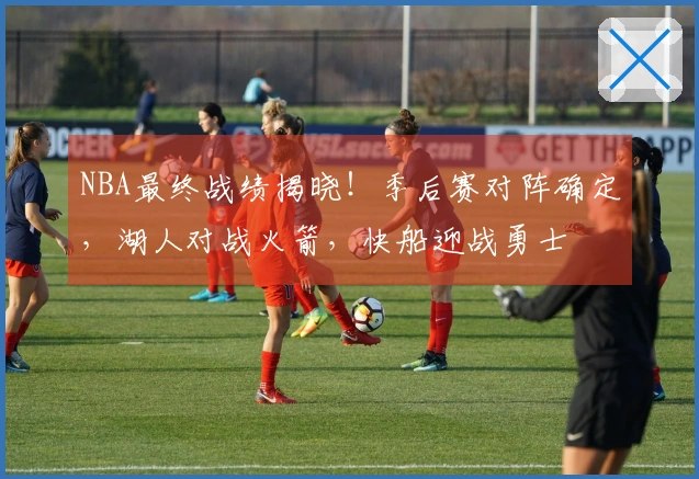 NBA最终战绩揭晓！季后赛对阵确定，湖人对战火箭，快船迎战勇士