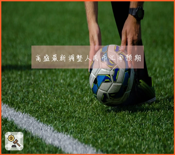 高盛最新调整人民币汇率预期