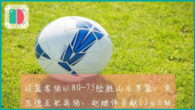 辽篮客场以80-75险胜山东男篮，莫兰德五犯离场，赵继伟贡献13分6助攻