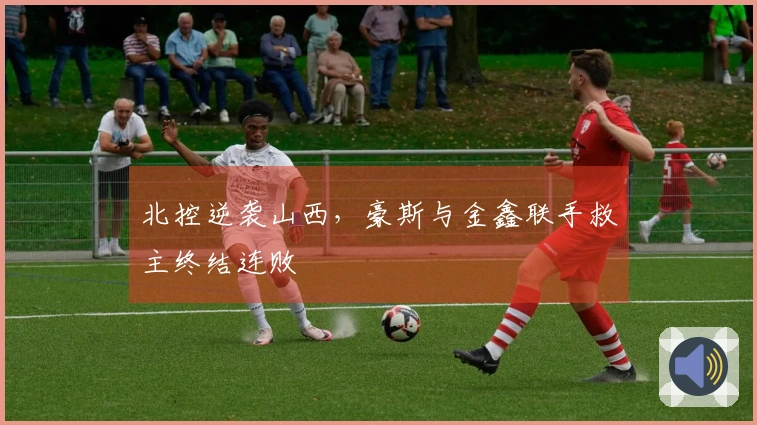 北控逆袭山西，豪斯与金鑫联手救主终结连败