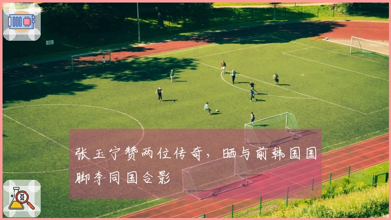 张玉宁赞两位传奇，晒与前韩国国脚李同国合影