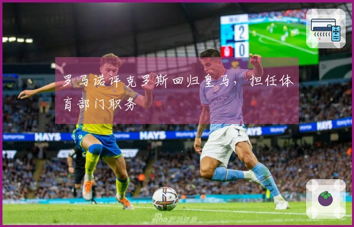 罗马诺评克罗斯回归皇马，担任体育部门职务