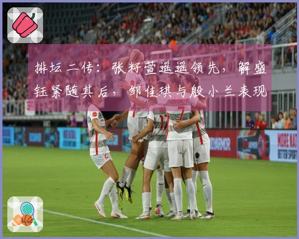 排坛二传：张籽萱遥遥领先，解盛钰紧随其后，邹佳琪与殷小兰表现下滑