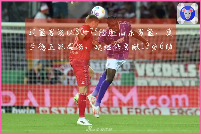辽篮客场以80-75险胜山东男篮，莫兰德五犯离场，赵继伟贡献13分6助攻