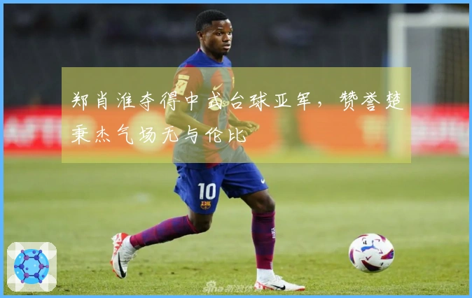 郑肖淮夺得中式台球亚军，赞誉楚秉杰气场无与伦比