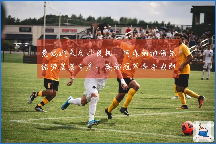 曼城迎来反扑良机！阿森纳的领先优势岌岌可危，英超冠军争夺战即将展开！