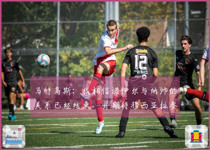 马特乌斯：我相信诺伊尔与纳帅的关系已经结束，并期待穆西亚拉参加世界杯