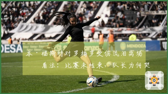 本·福斯特对罗梅罗受伤流泪离场的看法：比赛未结束，队长为何哭泣？