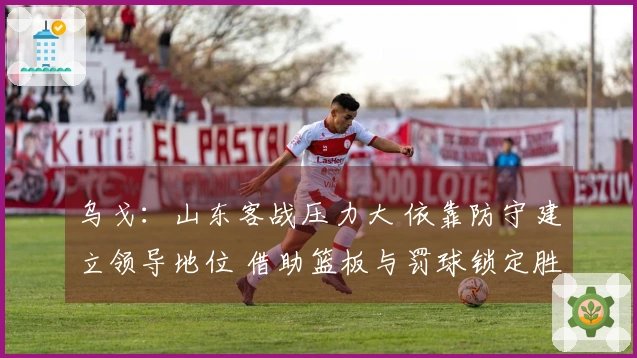 乌戈：山东客战压力大 依靠防守建立领导地位 借助篮板与罚球锁定胜局