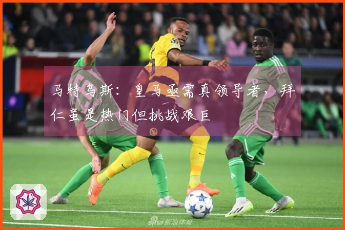 马特乌斯：皇马亟需真领导者，拜仁虽是热门但挑战艰巨