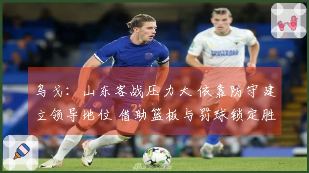 乌戈：山东客战压力大 依靠防守建立领导地位 借助篮板与罚球锁定胜局