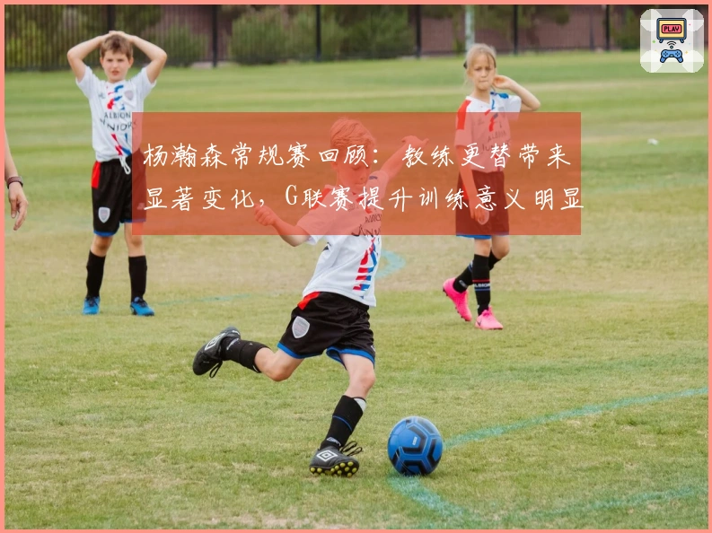 杨瀚森常规赛回顾：教练更替带来显著变化，G联赛提升训练意义明显